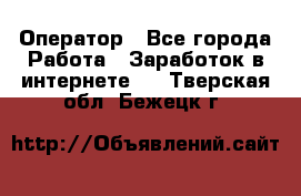 Оператор - Все города Работа » Заработок в интернете   . Тверская обл.,Бежецк г.